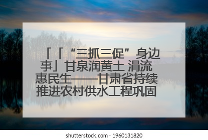 「“三抓三促”身边事」甘泉润黄土 涓流惠民生——甘肃省持续推进农村供水工程巩固提升项目建设