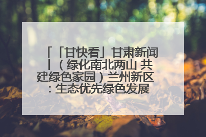 「甘快看」甘肃新闻丨（绿化南北两山 共建绿色家园）兰州新区：生态优先绿色发展 打造生态环保示范区