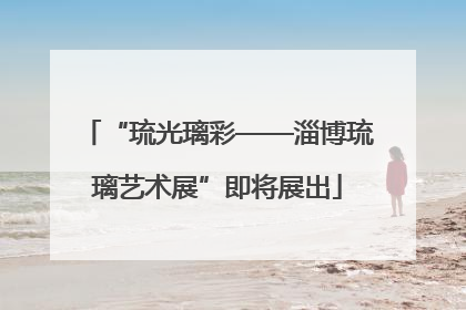 “琉光璃彩——淄博琉璃艺术展”即将展出