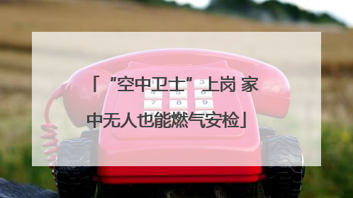 “空中卫士”上岗 家中无人也能燃气安检