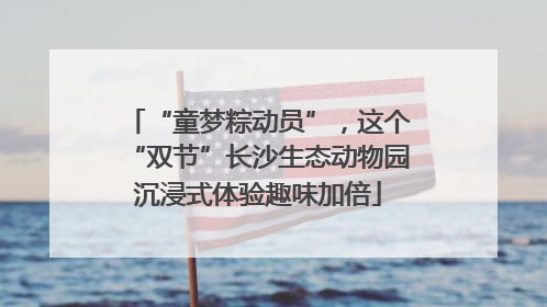 “童梦粽动员”，这个“双节”长沙生态动物园沉浸式体验趣味加倍