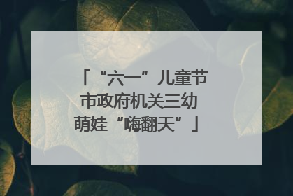 “六一”儿童节 市政府机关三幼萌娃“嗨翻天”