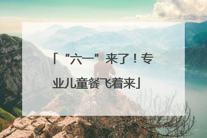 “六一”来了！专业儿童餐飞着来