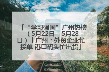 “学习强国”广州热榜（5月22日—5月28日）丨广州：外贸企业忙接单 港口码头忙出货