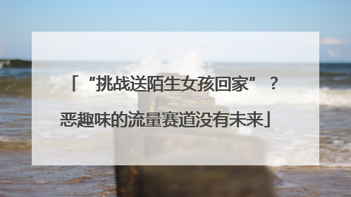 “挑战送陌生女孩回家”？恶趣味的流量赛道没有未来