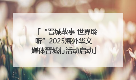 “晋城故事 世界聆听”2025海外华文媒体晋城行活动启动