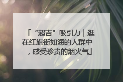 “超吉”吸引力｜逛在红旗街如海的人群中，感受珍贵的烟火气