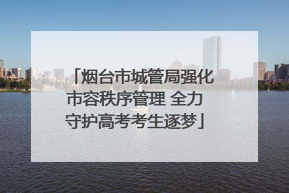 烟台市城管局强化市容秩序管理 全力守护高考考生逐梦