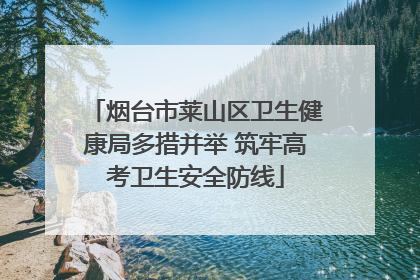 烟台市莱山区卫生健康局多措并举 筑牢高考卫生安全防线