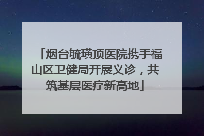 烟台毓璜顶医院携手福山区卫健局开展义诊，共筑基层医疗新高地