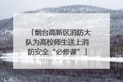 烟台高新区消防大队为高校师生送上消防安全“必修课”