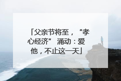 父亲节将至，“孝心经济” 涌动：爱他，不止这一天