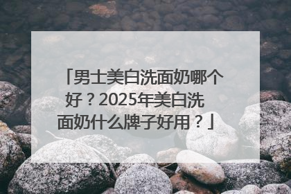 男士美白洗面奶哪个好？2025年美白洗面奶什么牌子好用？