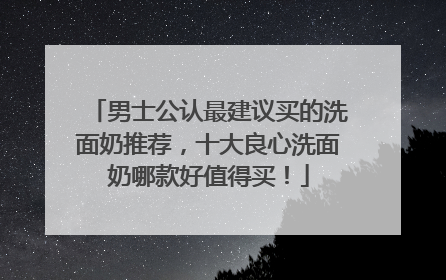 男士公认最建议买的洗面奶推荐，十大良心洗面奶哪款好值得买！