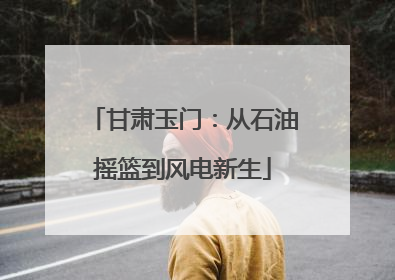 甘肃玉门：从石油摇篮到风电新生