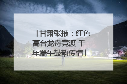 甘肃张掖：红色高台龙舟竞渡 千年端午鼓韵传情