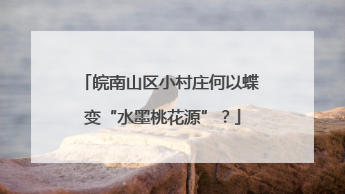 皖南山区小村庄何以蝶变“水墨桃花源”？
