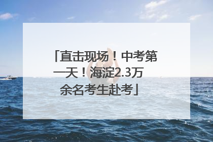 直击现场！中考第一天！海淀2.3万余名考生赴考