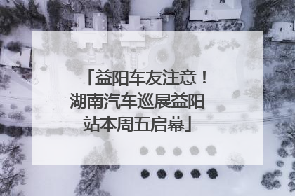 益阳车友注意！湖南汽车巡展益阳站本周五启幕