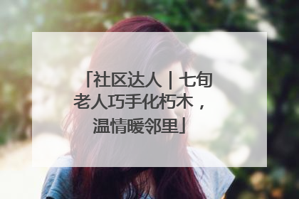 社区达人｜七旬老人巧手化朽木，温情暖邻里