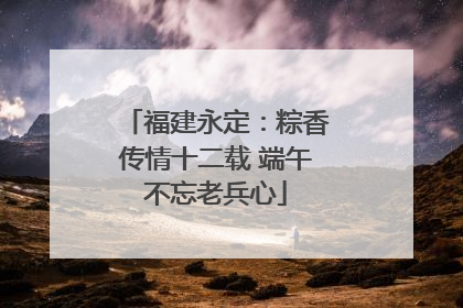 福建永定：粽香传情十二载 端午不忘老兵心
