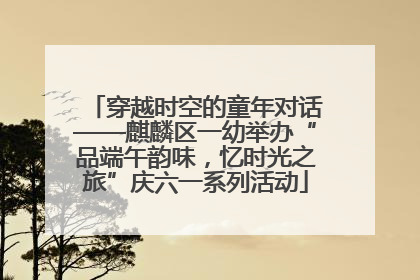 穿越时空的童年对话——麒麟区一幼举办“品端午韵味，忆时光之旅”庆六一系列活动