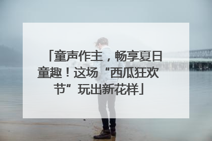 童声作主，畅享夏日童趣！这场“西瓜狂欢节”玩出新花样