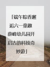 端午粽香邂逅六一童趣 薛峰幼儿园开启古韵科技奇妙游