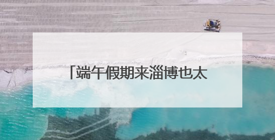 端午假期来淄博也太好玩了！花式民俗玩法激发文旅消费新活力