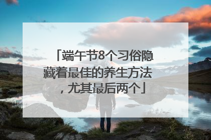 端午节8个习俗隐藏着最佳的养生方法，尤其最后两个