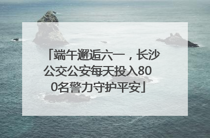 端午邂逅六一，长沙公交公安每天投入800名警力守护平安