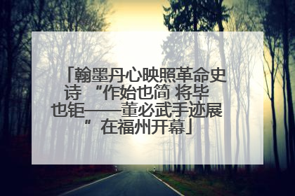 翰墨丹心映照革命史诗 “作始也简 将毕也钜——董必武手迹展”在福州开幕