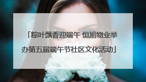 粽叶飘香迎端午 恒旭物业举办第五届端午节社区文化活动