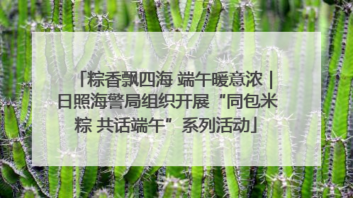 粽香飘四海 端午暖意浓｜日照海警局组织开展“同包米粽 共话端午”系列活动