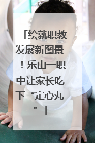绘就职教发展新图景！乐山一职中让家长吃下“定心丸”