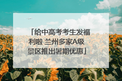 给中高考考生发福利啦 兰州多家A级景区推出暑期优惠