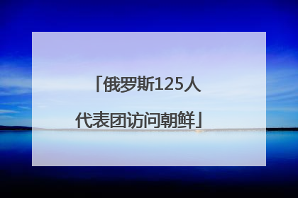 俄罗斯125人代表团访问朝鲜