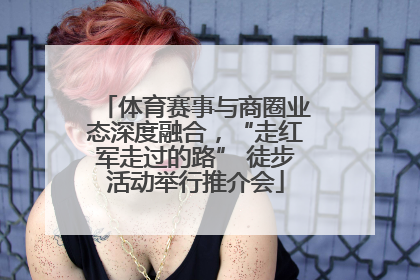 体育赛事与商圈业态深度融合，“走红军走过的路” 徒步活动举行推介会