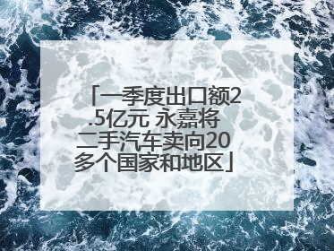 一季度出口额2.5亿元 永嘉将二手汽车卖向20多个国家和地区