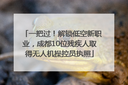一把过！解锁低空新职业，成都10位残疾人取得无人机操控员执照