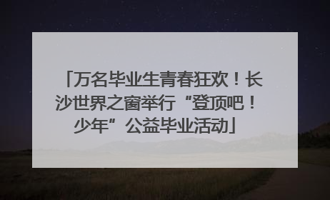 万名毕业生青春狂欢！长沙世界之窗举行“登顶吧！少年”公益毕业活动