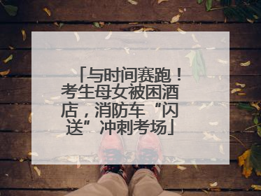 与时间赛跑！考生母女被困酒店，消防车“闪送”冲刺考场