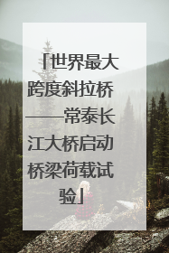 世界最大跨度斜拉桥——常泰长江大桥启动桥梁荷载试验