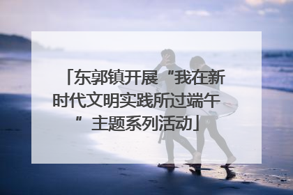 东郭镇开展“我在新时代文明实践所过端午”主题系列活动