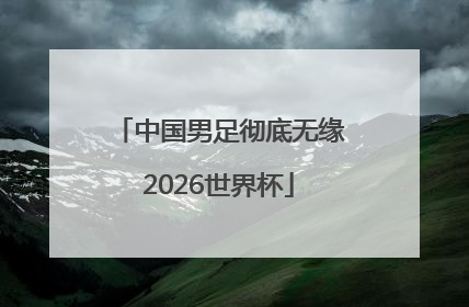 中国男足彻底无缘2026世界杯