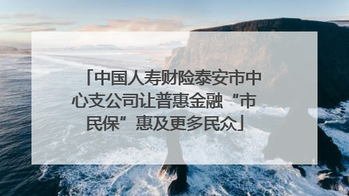 中国人寿财险泰安市中心支公司让普惠金融“市民保”惠及更多民众