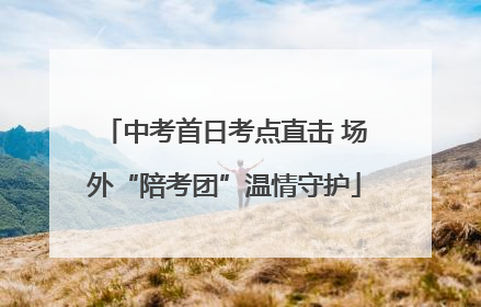 中考首日考点直击 场外“陪考团”温情守护