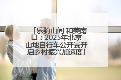 乐骑山间 和美南口：2025年北京山地自行车公开赛开启乡村振兴加速度