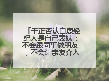 于正否认白鹿经纪人是自己表妹：不会跟同事做朋友，不会让亲友介入到我的工作