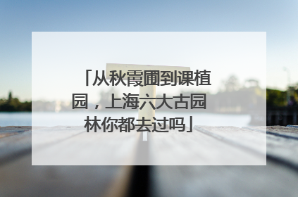 从秋霞圃到课植园，上海六大古园林你都去过吗